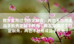 我发誓用过个性定制壳，再也不想用成品手机壳定制手机壳「我发誓用过个性定制壳，再也不想用成品手机壳」