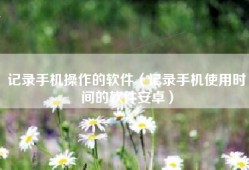 记录手机操作的软件（记录手机使用时间的软件安卓）