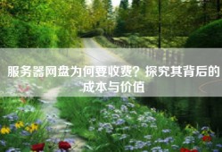 服务器网盘为何要收费？探究其背后的成本与价值