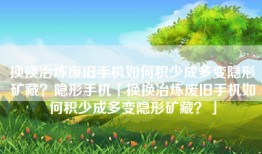 换换冶炼废旧手机如何积少成多变隐形矿藏？隐形手机「换换冶炼废旧手机如何积少成多变隐形矿藏？」