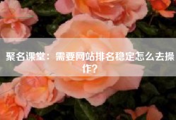 聚名课堂：需要网站排名稳定怎么去操作？