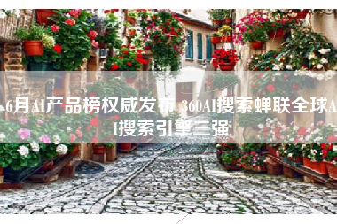 6月AI产品榜权威发布 360AI搜索蝉联全球AI搜索引擎三强