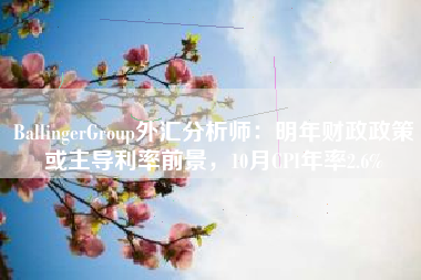BallingerGroup外汇分析师：明年财政政策或主导利率前景，10月CPI年率2.6%