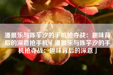 潘展乐与陈芋汐的手机抢夺战：趣味背后的深意抢手机「潘展乐与陈芋汐的手机抢夺战：趣味背后的深意」
