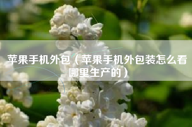 苹果手机外包（苹果手机外包装怎么看哪里生产的）