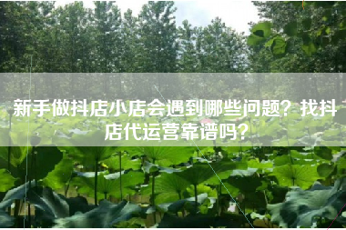 新手做抖店小店会遇到哪些问题？找抖店代运营靠谱吗？