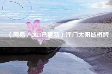 （网易／2024已更新）澳门太阳城棋牌